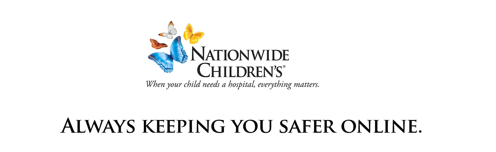 the logo for Nationwide Children's, featuring an arrangement of colorful butterflies in shades of blue, yellow, orange, and white positioned to the left of the organization's name. The words "Nationwide Children's" appear in elegant, black serif lettering, accompanied by the tagline, "When your child needs a hospital, everything matters," in italicized script below. At the bottom of the image, prominently displayed in uppercase black letters, is the phrase: "ALWAYS KEEPING YOU SAFER ONLINE." The overall design is warm, welcoming, and conveys care and trust, set against a clean white background.