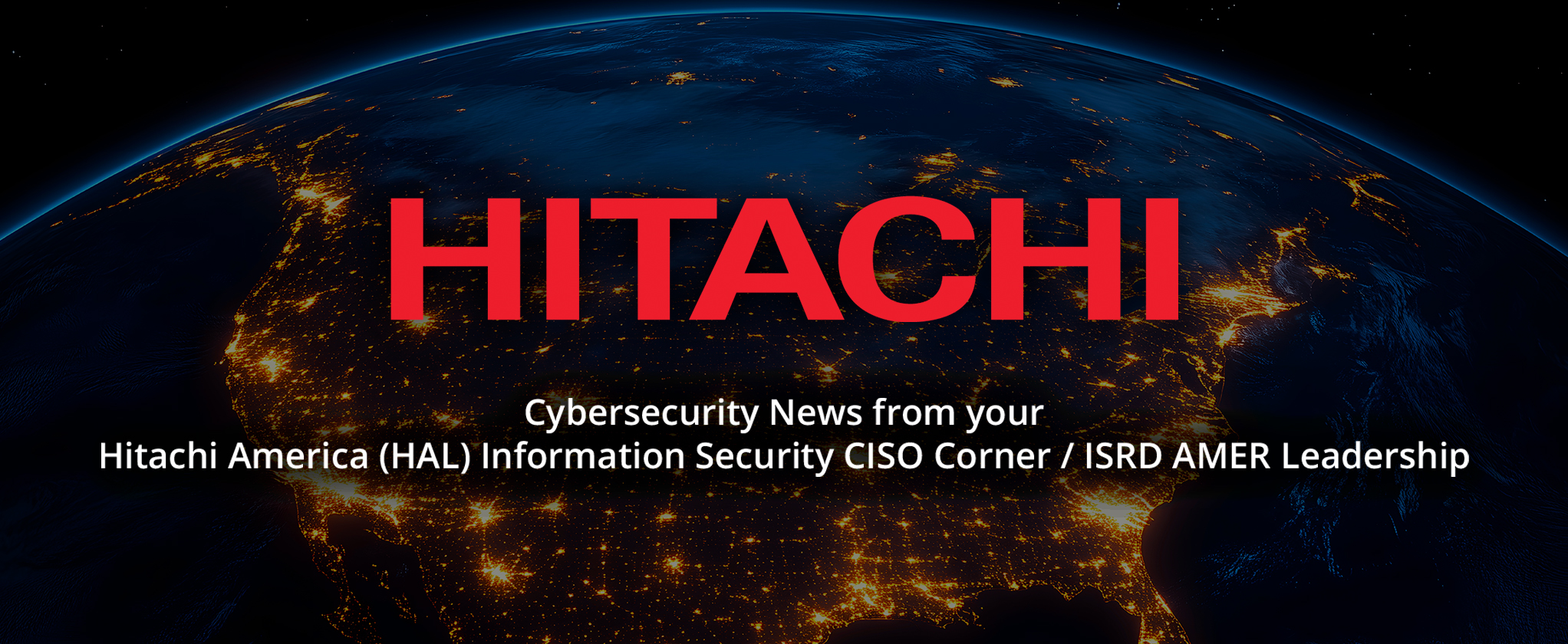 a dark image depicting Earth from space at night, emphasizing North America illuminated by city lights. In the center of the image, the word "HITACHI" appears prominently in large, bold, red uppercase letters. Below it, white text reads: "Cybersecurity News from your Hitachi America (HAL) Information Security CISO Corner / ISRD AMER Leadership." The visual strongly conveys a global perspective and authority in cybersecurity.